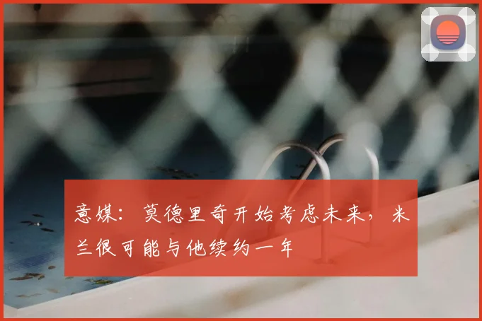 意媒:莫德里奇开始考虑未来,米兰很可能与他续约一年