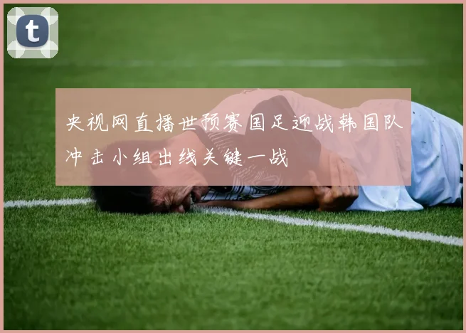央视网直播世预赛国足迎战韩国队冲击小组出线关键一战