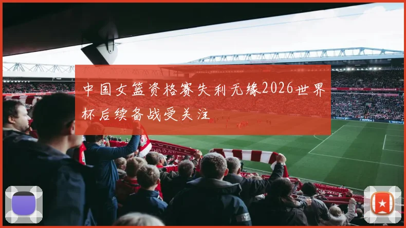 中国女篮资格赛失利无缘2026世界杯后续备战受关注