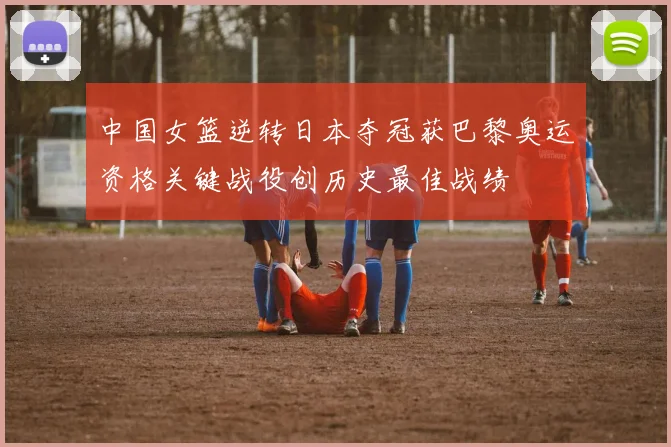 中国女篮逆转日本夺冠获巴黎奥运资格关键战役创历史最佳战绩