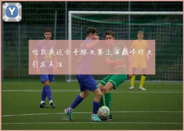 伦敦奥运会手球决赛上演巅峰对决引发关注