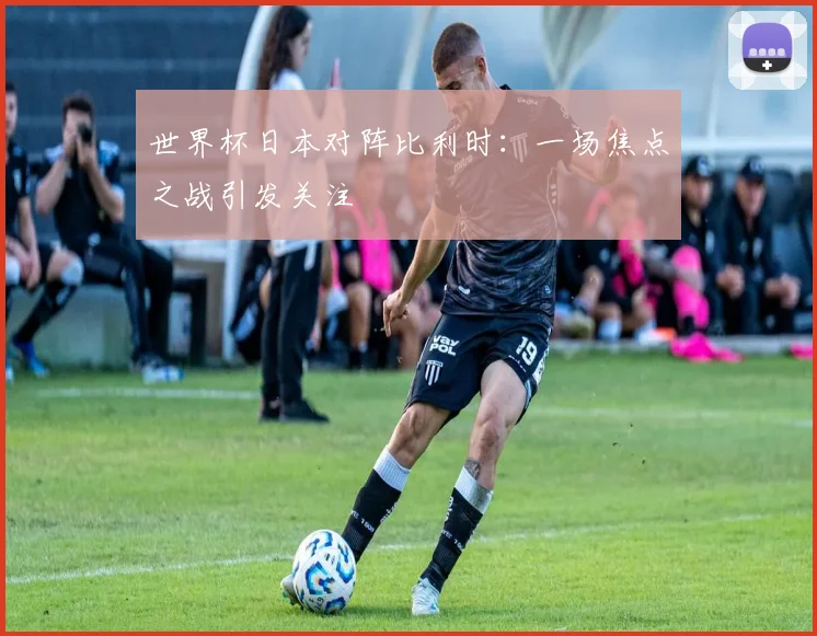 世界杯日本对阵比利时：一场焦点之战引发关注