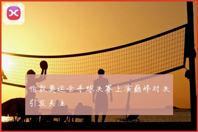 伦敦奥运会手球决赛上演巅峰对决引发关注