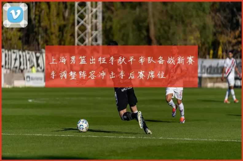 上海男篮出征李秋平率队备战新赛季调整阵容冲击季后赛席位