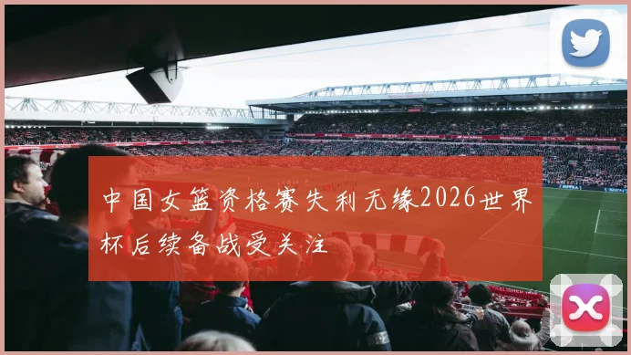 中国女篮资格赛失利无缘2026世界杯后续备战受关注
