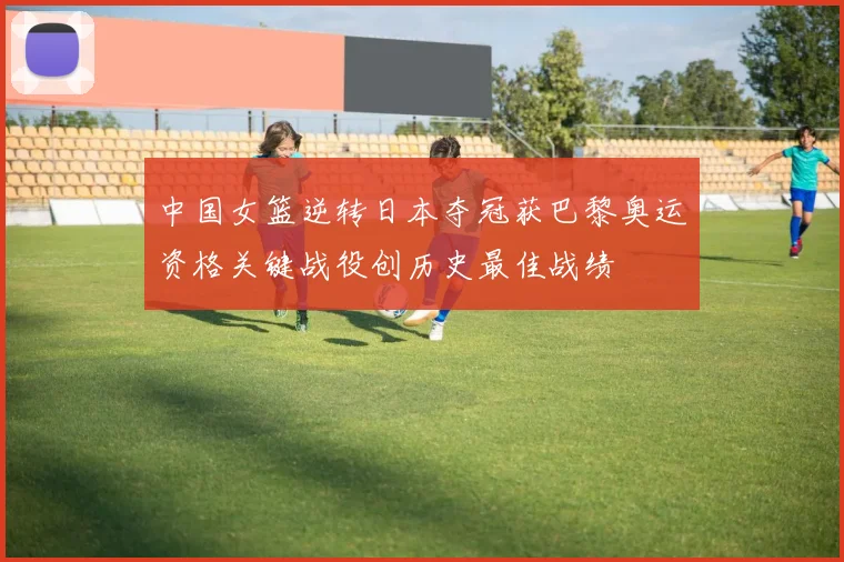 中国女篮逆转日本夺冠获巴黎奥运资格关键战役创历史最佳战绩