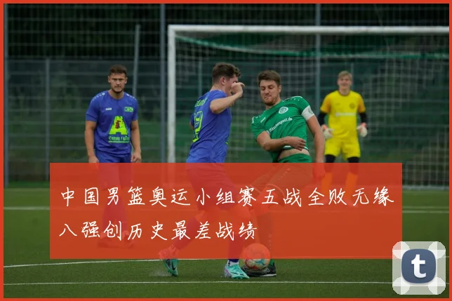 中国男篮奥运小组赛五战全败无缘八强创历史最差战绩