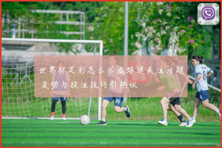 世界杯足彩怎么买成球迷关注话题 走势与投注技巧引热议
