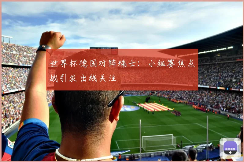世界杯德国对阵瑞士：小组赛焦点战引发出线关注