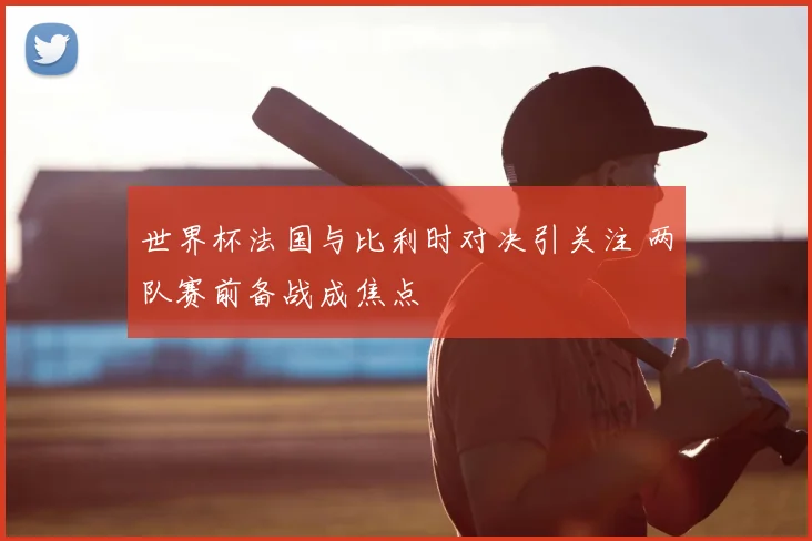 世界杯法国与比利时对决引关注 两队赛前备战成焦点