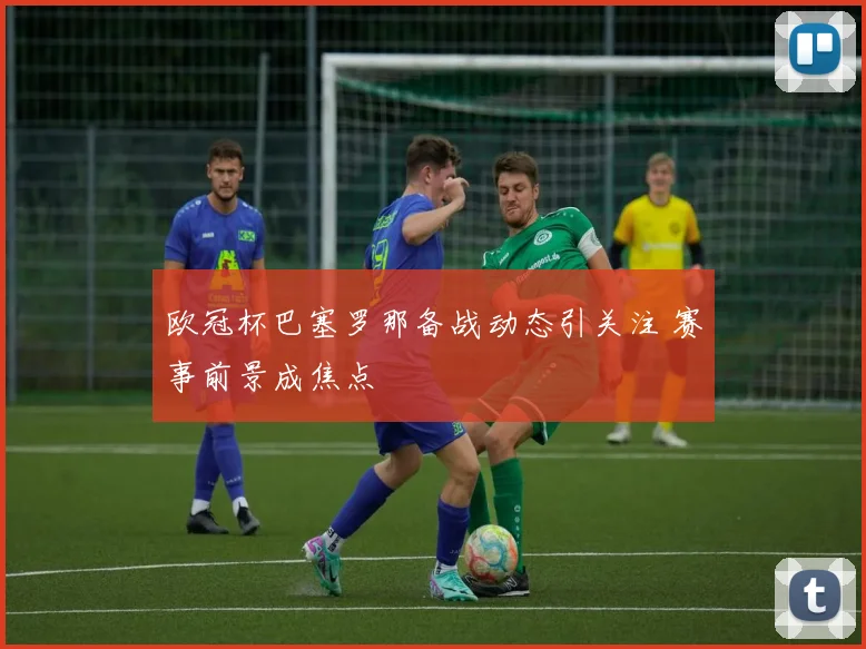 欧冠杯巴塞罗那备战动态引关注 赛事前景成焦点