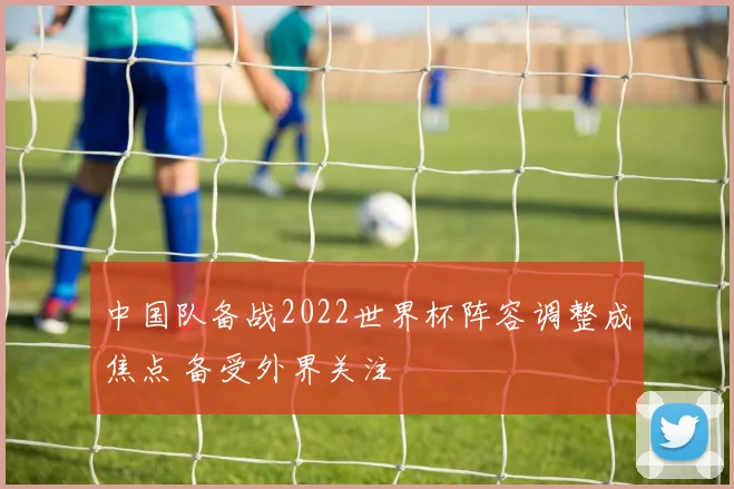 中国队备战2022世界杯阵容调整成焦点 备受外界关注