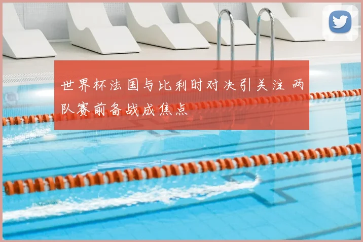 世界杯法国与比利时对决引关注 两队赛前备战成焦点