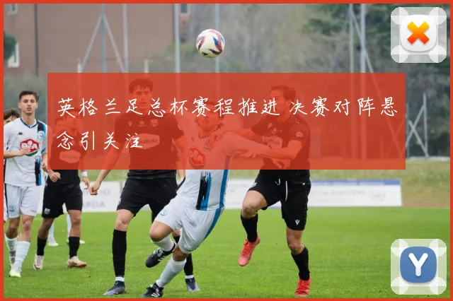 英格兰足总杯赛程推进 决赛对阵悬念引关注