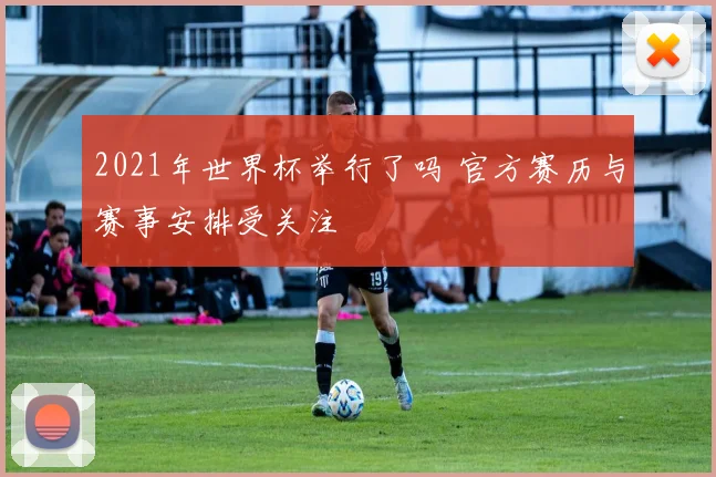 2021年世界杯举行了吗 官方赛历与赛事安排受关注