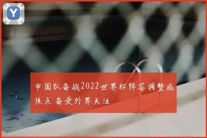 中国队备战2022世界杯阵容调整成焦点 备受外界关注