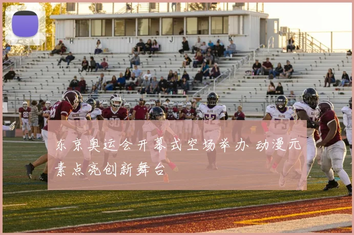 东京奥运会开幕式空场举办 动漫元素点亮创新舞台