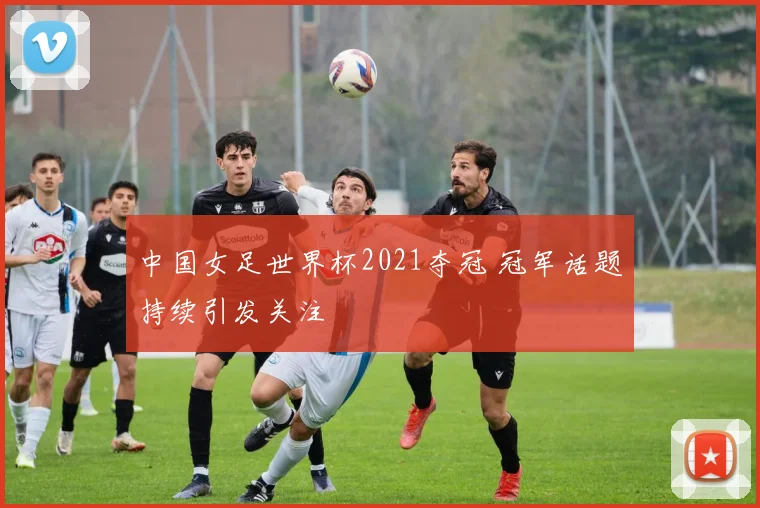 中国女足世界杯2021夺冠 冠军话题持续引发关注