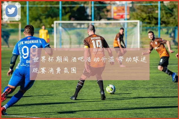 世界杯期间酒吧活动升温 带动球迷观赛消费氛围