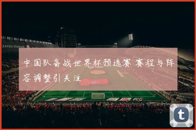 中国队备战世界杯预选赛 赛程与阵容调整引关注